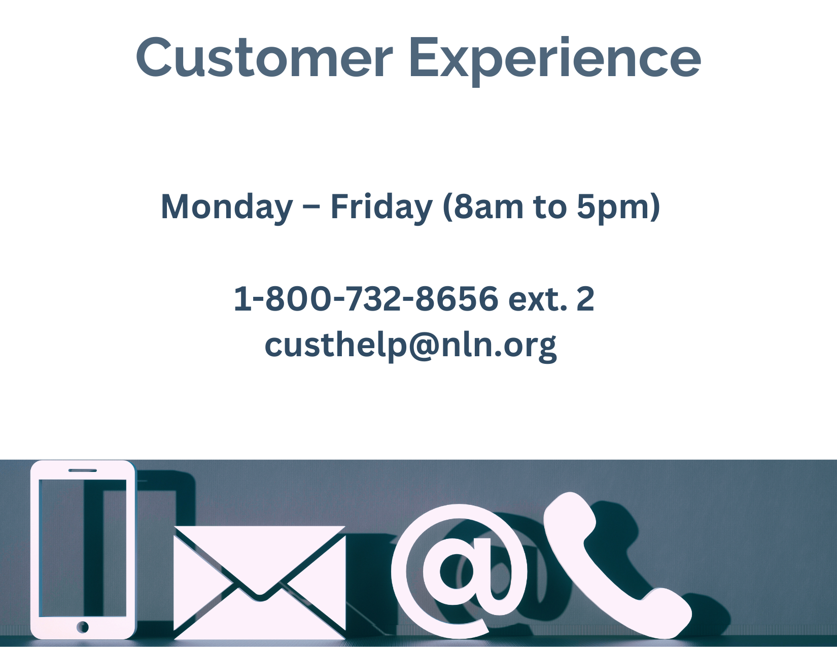 Customer Experience Image Monday to Friday, 8 am to 5 pm. 1-800-732-8656 extension 2. c-u-s-t-h-e-l-p at n-l-n dot org.
